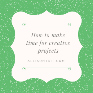 How to make time for creative projects in a busy life | allisontait.com