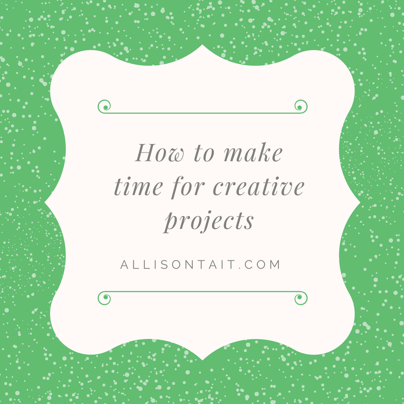 How to make time for creative projects in a busy life | allisontait.com